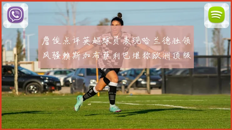 詹俊点评英超球员表现哈兰德独领风骚赖斯加布萨利巴堪称欧洲顶级