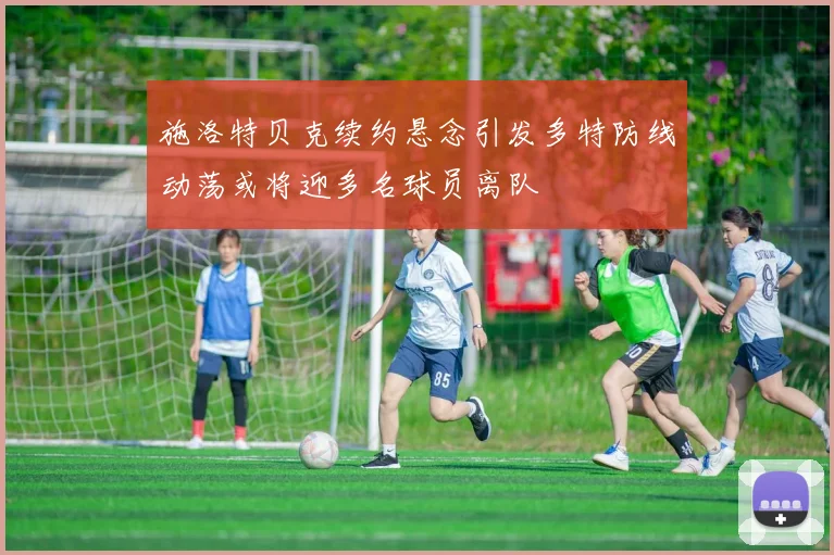 施洛特贝克续约悬念引发多特防线动荡或将迎多名球员离队