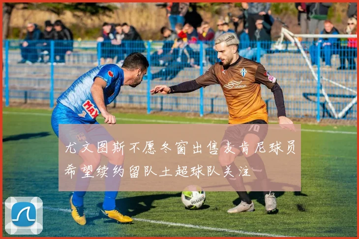 尤文图斯不愿冬窗出售麦肯尼球员希望续约留队土超球队关注