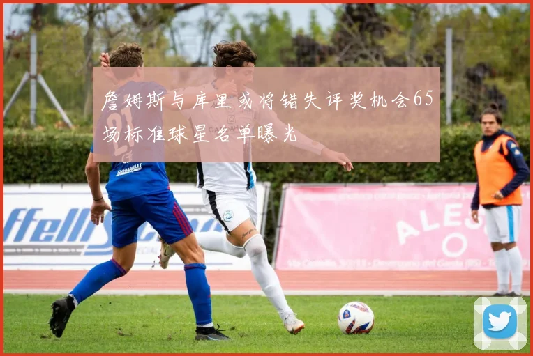 詹姆斯与库里或将错失评奖机会65场标准球星名单曝光