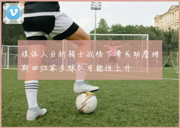 媒体人分析骑士战绩下滑或助詹姆斯回归家乡球队可能性上升