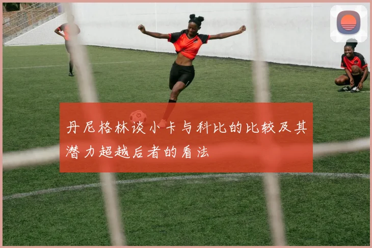 丹尼格林谈小卡与科比的比较及其潜力超越后者的看法