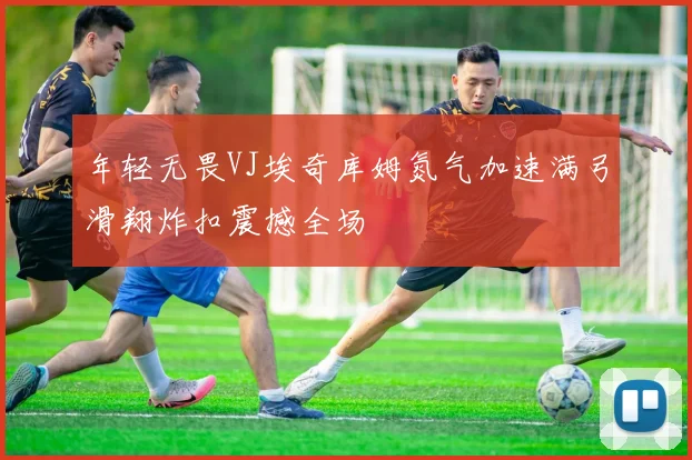 年轻无畏VJ埃奇库姆氮气加速满弓滑翔炸扣震撼全场