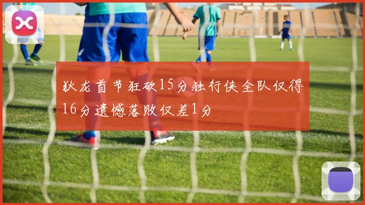 狄龙首节狂砍15分独行侠全队仅得16分遗憾落败仅差1分