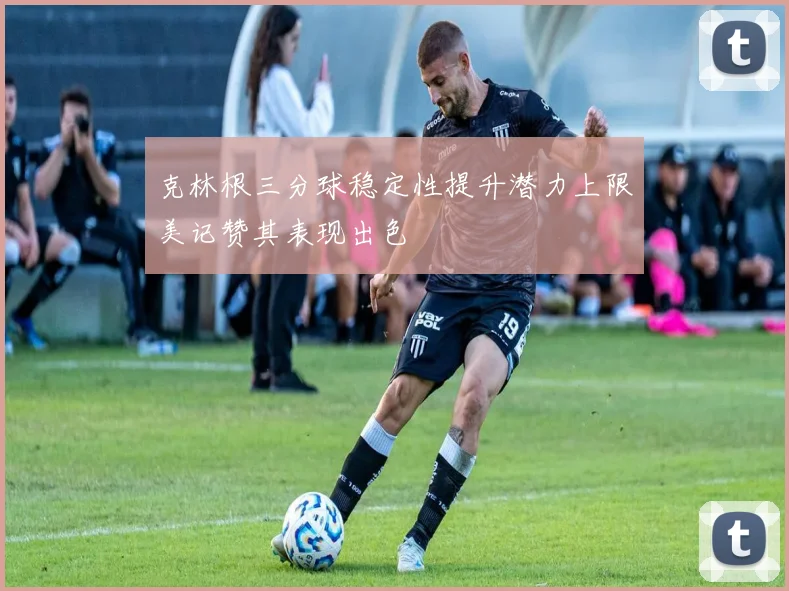 克林根三分球稳定性提升潜力上限美记赞其表现出色
