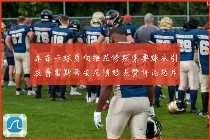 本菲卡球员向维尼修斯索要球衣引发普雷斯蒂安尼愤怒点赞评论怒斥队友