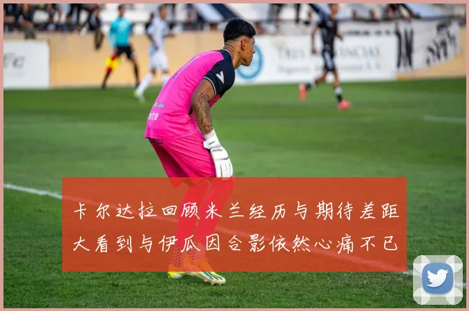 卡尔达拉回顾米兰经历与期待差距大看到与伊瓜因合影依然心痛不已