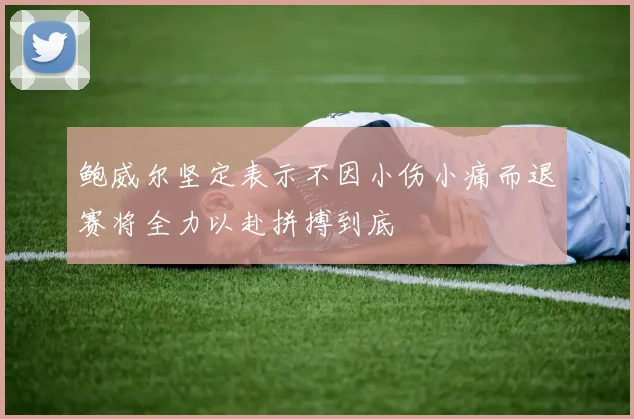 鲍威尔坚定表示不因小伤小痛而退赛将全力以赴拼搏到底