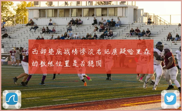 西部垫底战绩惨淡名记质疑哈里森的教练位置是否稳固