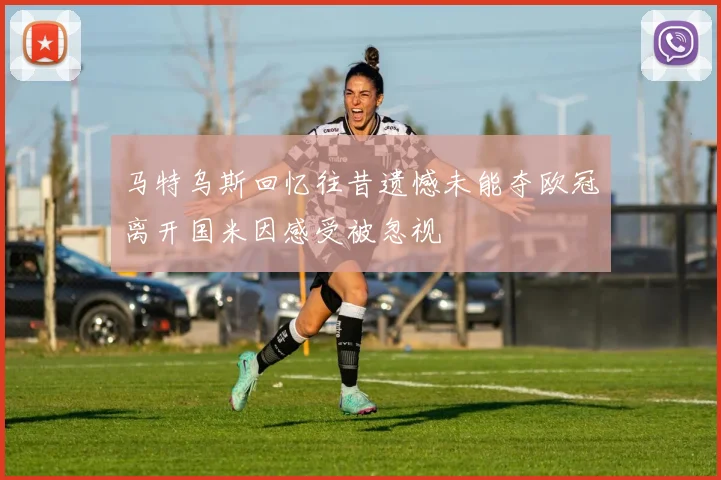 马特乌斯回忆往昔遗憾未能夺欧冠离开国米因感受被忽视