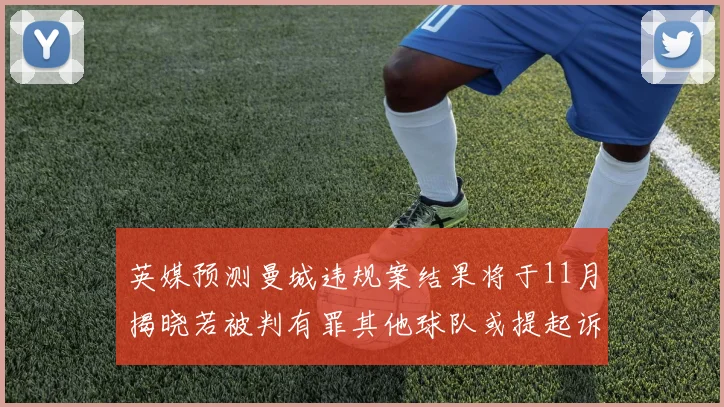 英媒预测曼城违规案结果将于11月揭晓若被判有罪其他球队或提起诉讼