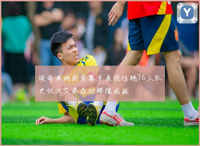 埃奇库姆新秀赛季表现惊艳76人队史仅次艾弗森的辉煌成就