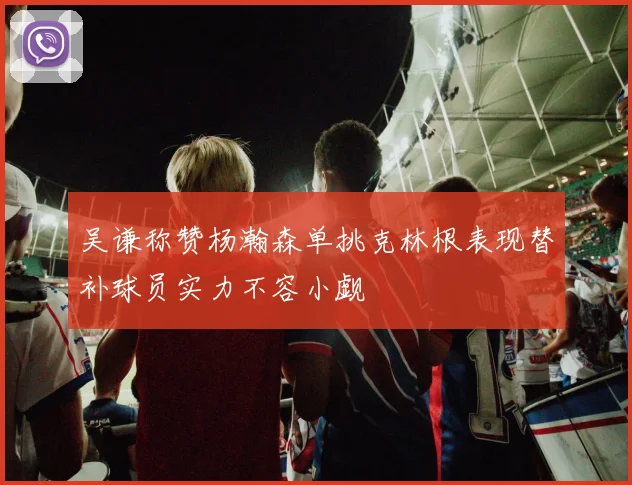 吴谦称赞杨瀚森单挑克林根表现替补球员实力不容小觑