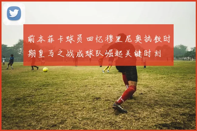 前本菲卡球员回忆穆里尼奥执教时期皇马之战成球队崛起关键时刻