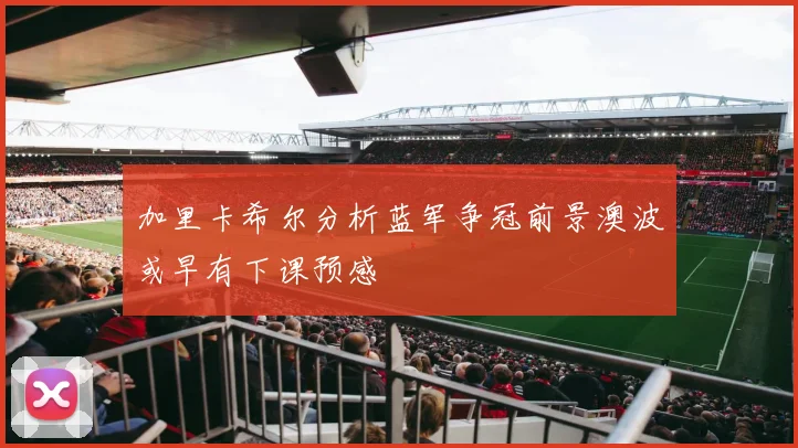 加里卡希尔分析蓝军争冠前景澳波或早有下课预感