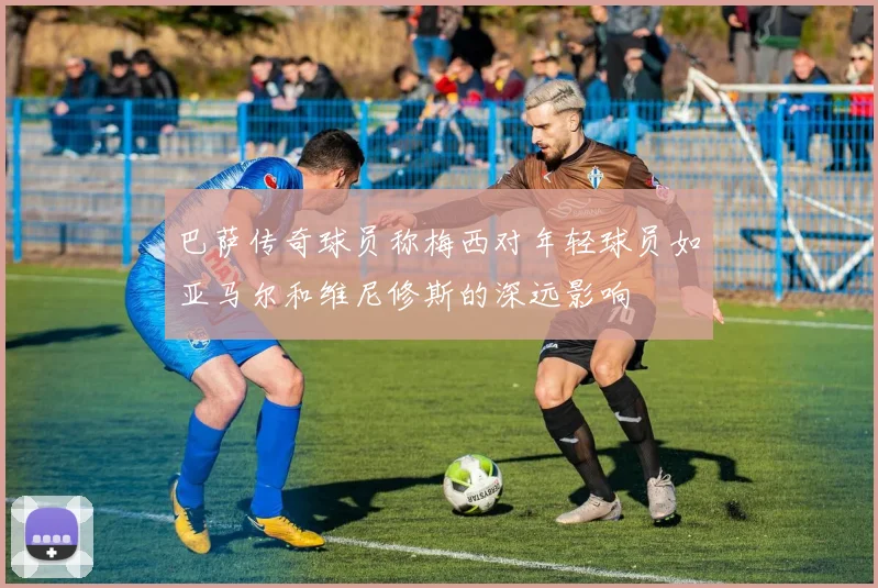 巴萨传奇球员称梅西对年轻球员如亚马尔和维尼修斯的深远影响