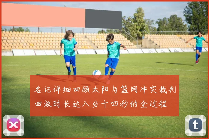 名记详细回顾太阳与篮网冲突裁判回放时长达八分十四秒的全过程