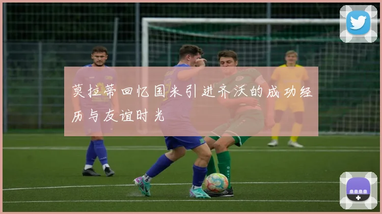 莫拉蒂回忆国米引进齐沃的成功经历与友谊时光