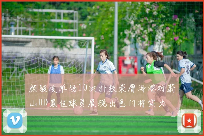 颜骏凌单场10次扑救荣膺海港对蔚山HD最佳球员展现出色门将实力